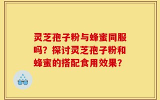 灵芝孢子粉与蜂蜜同服吗？探讨灵芝孢子粉和蜂蜜的搭配食用效果？