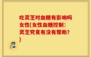 吃灵芝对血糖有影响吗女性(女性血糖控制：灵芝究竟有没有帮助？)