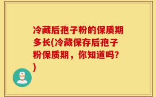 冷藏后孢子粉的保质期多长(冷藏保存后孢子粉保质期，你知道吗？)