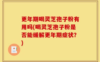 更年期喝灵芝孢子粉有用吗(喝灵芝孢子粉是否能缓解更年期症状？)