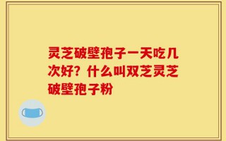 灵芝破壁孢子一天吃几次好？什么叫双芝灵芝破壁孢子粉