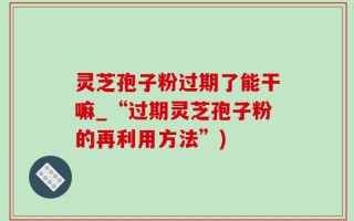 灵芝孢子粉过期了能干嘛_“过期灵芝孢子粉的再利用方法”)