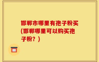 邯郸市哪里有孢子粉买(邯郸哪里可以购买孢子粉？)