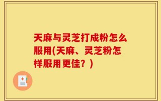 天麻与灵芝打成粉怎么服用(天麻、灵芝粉怎样服用更佳？)