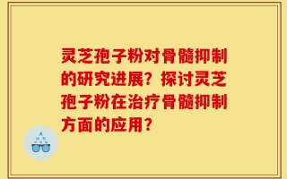灵芝孢子粉对骨髓抑制的研究进展？探讨灵芝孢子粉在治疗骨髓抑制方面的应用？
