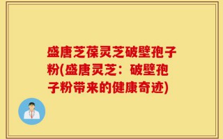 盛唐芝葆灵芝破壁孢子粉(盛唐灵芝：破壁孢子粉带来的健康奇迹)