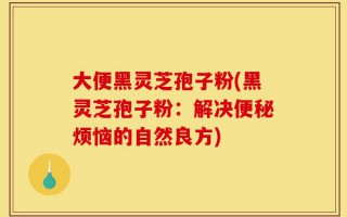 大便黑灵芝孢子粉(黑灵芝孢子粉：解决便秘烦恼的自然良方)