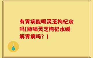 有胃病能喝灵芝枸杞水吗(能喝灵芝枸杞水缓解胃病吗？)