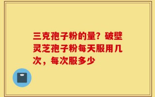 三克孢子粉的量？破壁灵芝孢子粉每天服用几次，每次服多少