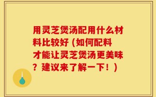 用灵芝煲汤配用什么材料比较好 (如何配料才能让灵芝煲汤更美味？建议来了解一下！)