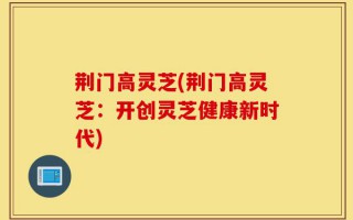荆门高灵芝(荆门高灵芝：开创灵芝健康新时代)