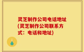 灵芝制作公司电话地址(灵芝制作公司联系方式：电话和地址)