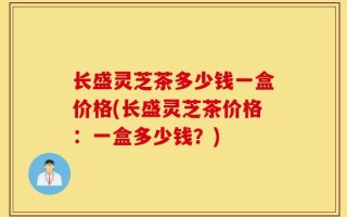 长盛灵芝茶多少钱一盒价格(长盛灵芝茶价格：一盒多少钱？)