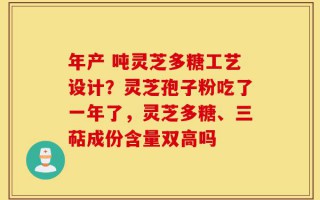 年产 吨灵芝多糖工艺设计？灵芝孢子粉吃了一年了，灵芝多糖、三萜成份含量双高吗