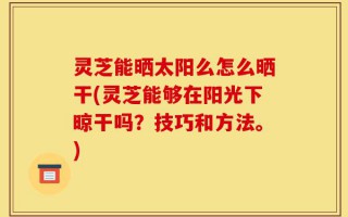 灵芝能晒太阳么怎么晒干(灵芝能够在阳光下晾干吗？技巧和方法。)