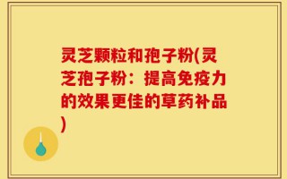 灵芝颗粒和孢子粉(灵芝孢子粉：提高免疫力的效果更佳的草药补品)