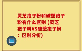 灵芝孢子粉和破壁孢子粉有什么区别 (灵芝孢子粉VS破壁孢子粉：区别分析)