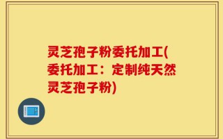 灵芝孢子粉委托加工(委托加工：定制纯天然灵芝孢子粉)