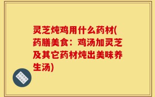 灵芝炖鸡用什么药材(药膳美食：鸡汤加灵芝及其它药材炖出美味养生汤)