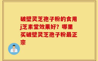 破壁灵芝孢子粉的食用j芝素堂效果好？哪里买破壁灵芝孢子粉最正宗