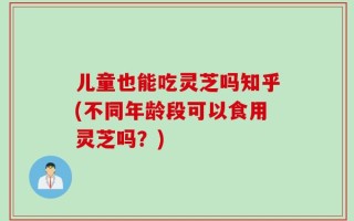 儿童也能吃灵芝吗知乎(不同年龄段可以食用灵芝吗？)
