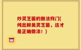 炒灵芝菌的做法窍门(炖出鲜美灵芝菌，这才是正确做法！)