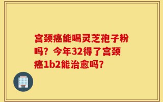 宫颈癌能喝灵芝孢子粉吗？今年32得了宫颈癌1b2能治愈吗？