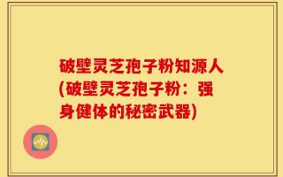 破壁灵芝孢子粉知源人(破壁灵芝孢子粉：强身健体的秘密武器)