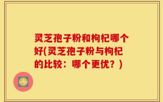 灵芝孢子粉和枸杞哪个好(灵芝孢子粉与枸杞的比较：哪个更优？)