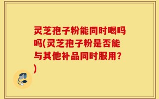 灵芝孢子粉能同时喝吗吗(灵芝孢子粉是否能与其他补品同时服用？)