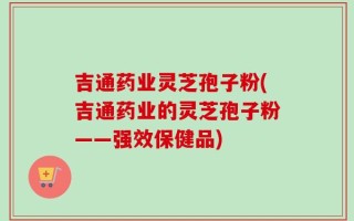 吉通药业灵芝孢子粉(吉通药业的灵芝孢子粉——强效保健品)