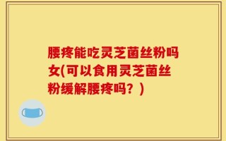 腰疼能吃灵芝菌丝粉吗女(可以食用灵芝菌丝粉缓解腰疼吗？)