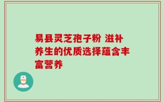 易县灵芝孢子粉 滋补养生的优质选择蕴含丰富营养