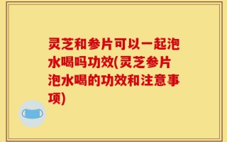灵芝和参片可以一起泡水喝吗功效(灵芝参片泡水喝的功效和注意事项)