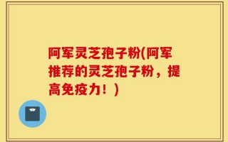 阿军灵芝孢子粉(阿军推荐的灵芝孢子粉，提高免疫力！)