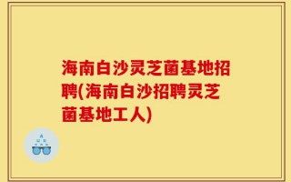 海南白沙灵芝菌基地招聘(海南白沙招聘灵芝菌基地工人)