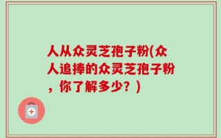 人从众灵芝孢子粉(众人追捧的众灵芝孢子粉，你了解多少？)