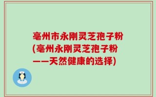亳州市永刚灵芝孢子粉(亳州永刚灵芝孢子粉——天然健康的选择)