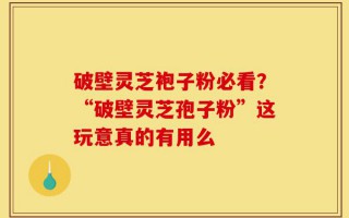 破壁灵芝袍子粉必看？“破壁灵芝孢子粉”这玩意真的有用么
