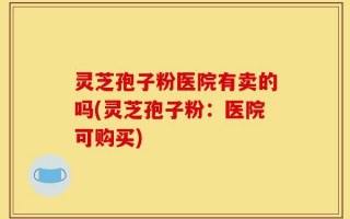 灵芝孢子粉医院有卖的吗(灵芝孢子粉：医院可购买)