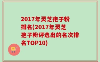 2017年灵芝孢子粉排名(2017年灵芝孢子粉评选出的名次排名TOP10)