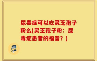 尿毒症可以吃灵芝孢子粉么(灵芝孢子粉：尿毒症患者的福音？)