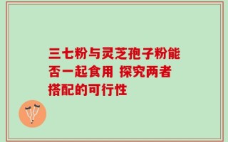 三七粉与灵芝孢子粉能否一起食用 探究两者搭配的可行性