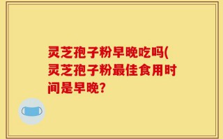 灵芝孢子粉早晚吃吗(灵芝孢子粉最佳食用时间是早晚？