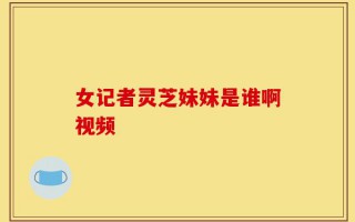 女记者灵芝妹妹是谁啊视频