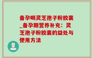 备孕喝灵芝孢子粉胶囊_备孕期营养补充：灵芝孢子粉胶囊的益处与使用方法