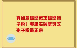 真如意破壁灵芝破壁孢子粉？哪里买破壁灵芝孢子粉最正宗