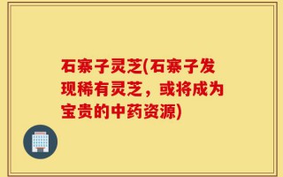 石寨子灵芝(石寨子发现稀有灵芝，或将成为宝贵的中药资源)