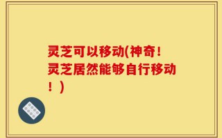 灵芝可以移动(神奇！灵芝居然能够自行移动！)