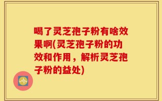 喝了灵芝孢子粉有啥效果啊(灵芝孢子粉的功效和作用，解析灵芝孢子粉的益处)